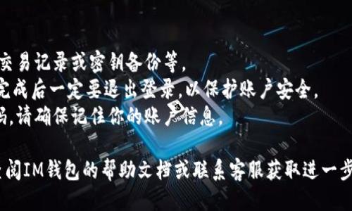 退出登錄IM錢包的步驟如下：

1. **打開IM錢包應用**: 首先，確保你的IM錢包應用已經(jīng)成功安裝在設備上，并且已經(jīng)登錄到你的賬戶中。

2. **進入設置**: 在應用的主界面，通常會有一個“設置”或“個人中心”的選項。點擊此選項，可以找到賬戶管理或安全設置相關的內(nèi)容。

3. **找到退出登錄的選項**: 在設置界面中，通常會有“退出登錄”或“安全退出”這樣的選項，點擊進入。

4. **確認退出**: 系統(tǒng)可能會彈出一個確認窗口，詢問你是否確定要退出登錄。確認無誤后，點擊“確定”或“確認”即可。

5. **完成退出**: 一旦確認退出，系統(tǒng)將會注銷你的賬戶，并返回到登錄界面。此時，IM錢包的應用便處于未登錄狀態(tài)。

注意事項：
- 確保在退出前，已經(jīng)保存了需要的信息，如交易記錄或密鑰備份等。
- 如果在公共場合使用IM錢包，建議在使用完成后一定要退出登錄，以保護賬戶安全。
- 退出登錄后，重新登錄需要輸入賬戶和密碼，請確保記住你的賬戶信息。

如果在進行這些步驟時遇到任何問題，可以查閱IM錢包的幫助文檔或聯(lián)系客服獲取進一步的支持。