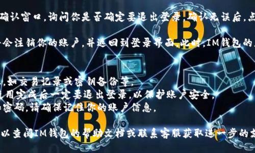 退出登錄IM錢包的步驟如下：

1. **打開IM錢包應用**: 首先，確保你的IM錢包應用已經(jīng)成功安裝在設備上，并且已經(jīng)登錄到你的賬戶中。

2. **進入設置**: 在應用的主界面，通常會有一個“設置”或“個人中心”的選項。點擊此選項，可以找到賬戶管理或安全設置相關的內(nèi)容。

3. **找到退出登錄的選項**: 在設置界面中，通常會有“退出登錄”或“安全退出”這樣的選項，點擊進入。

4. **確認退出**: 系統(tǒng)可能會彈出一個確認窗口，詢問你是否確定要退出登錄。確認無誤后，點擊“確定”或“確認”即可。

5. **完成退出**: 一旦確認退出，系統(tǒng)將會注銷你的賬戶，并返回到登錄界面。此時，IM錢包的應用便處于未登錄狀態(tài)。

注意事項：
- 確保在退出前，已經(jīng)保存了需要的信息，如交易記錄或密鑰備份等。
- 如果在公共場合使用IM錢包，建議在使用完成后一定要退出登錄，以保護賬戶安全。
- 退出登錄后，重新登錄需要輸入賬戶和密碼，請確保記住你的賬戶信息。

如果在進行這些步驟時遇到任何問題，可以查閱IM錢包的幫助文檔或聯(lián)系客服獲取進一步的支持。